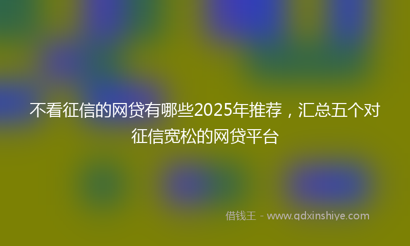 不看征信的网贷有哪些2025年推荐，汇总五个对征信宽松的网贷平台