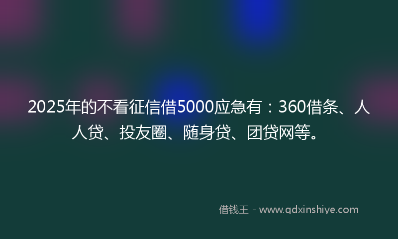 2025年的不看征信借5000应急有：360借条、人人贷、投友圈、随身贷、团贷网等。