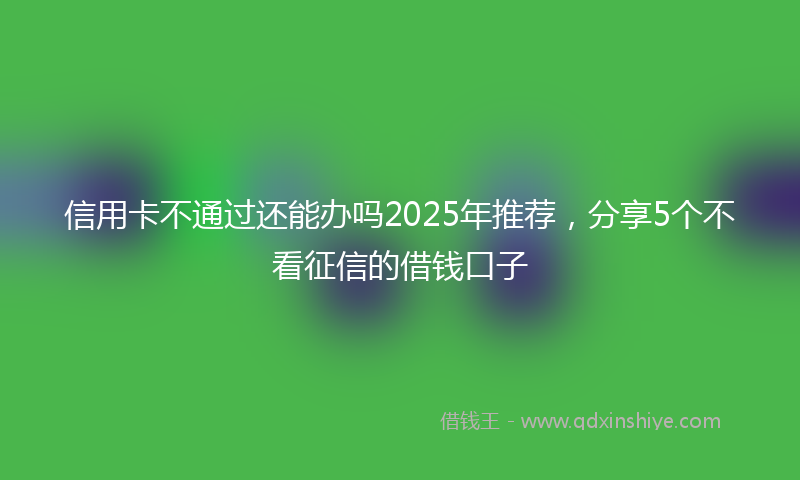 信用卡不通过还能办吗2025年推荐，分享5个不看征信的借钱口子