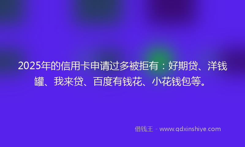 2025年的信用卡申请过多被拒有：好期贷、洋钱罐、我来贷、百度有钱花、小花钱包等。
