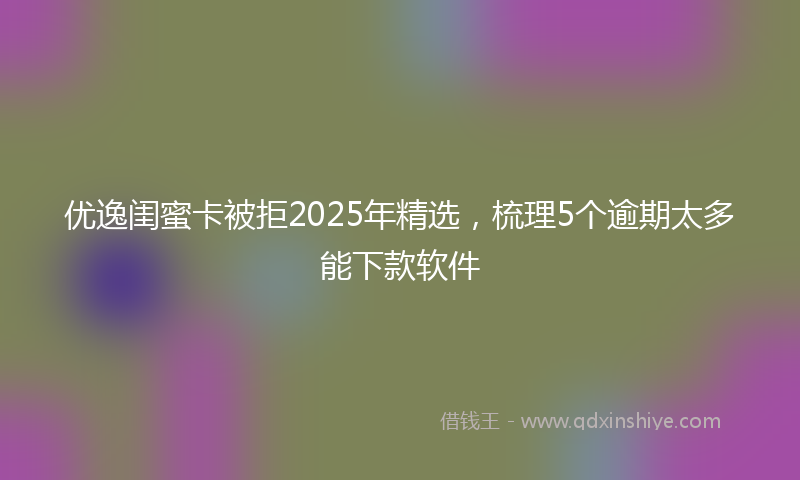 优逸闺蜜卡被拒2025年精选，梳理5个逾期太多能下款软件