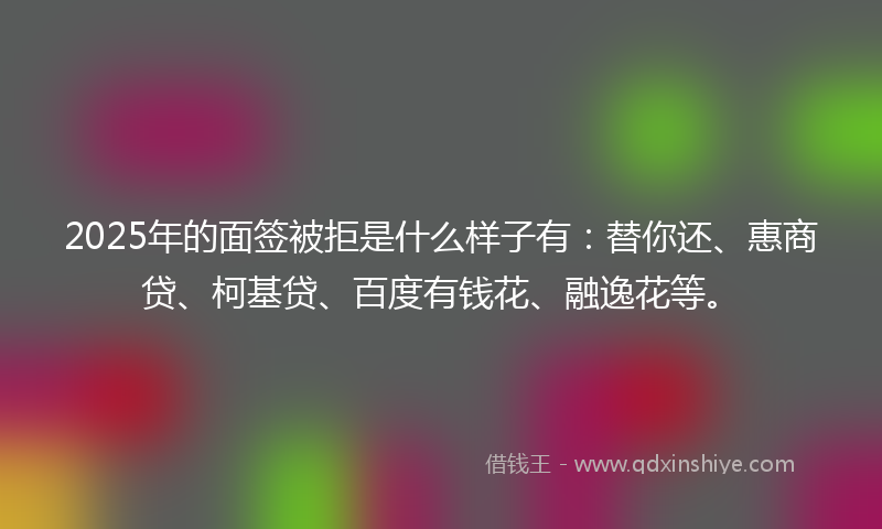 2025年的面签被拒是什么样子有：替你还、惠商贷、柯基贷、百度有钱花、融逸花等。
