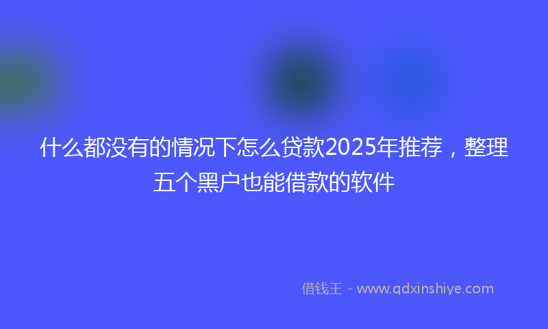 什么都没有的情况下怎么贷款2025年推荐，整理五个黑户也能借款的软件