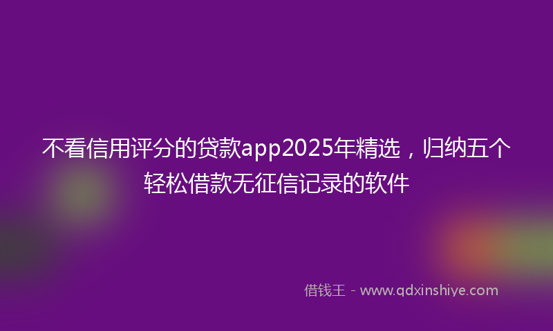 不看信用评分的贷款app2025年精选，归纳五个轻松借款无征信记录的软件