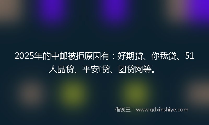 2025年的中邮被拒原因有：好期贷、你我贷、51人品贷、平安i贷、团贷网等。