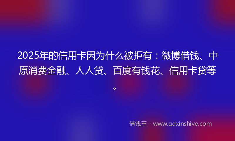 2025年的信用卡因为什么被拒有：微博借钱、中原消费金融、人人贷、百度有钱花、信用卡贷等。