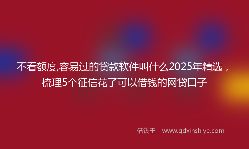 不看额度,容易过的贷款软件叫什么2025年精选，梳理5个征信花了可以借钱的网贷口子