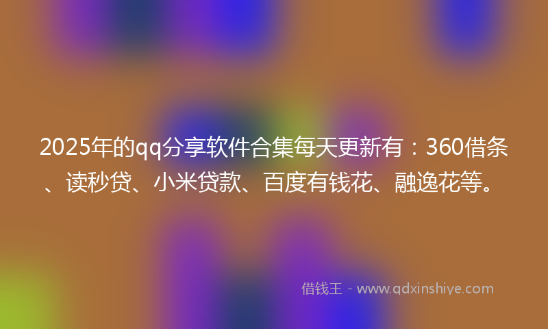 2025年的qq分享软件合集每天更新有：360借条、读秒贷、小米贷款、百度有钱花、融逸花等。