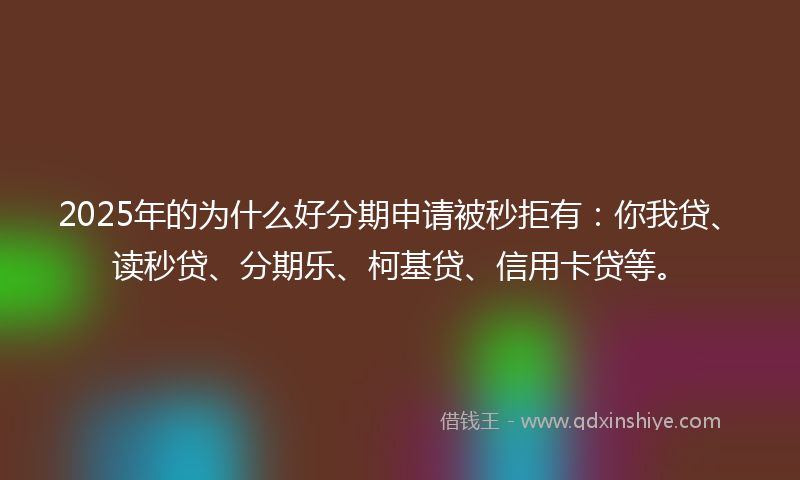 2025年的为什么好分期申请被秒拒有：你我贷、读秒贷、分期乐、柯基贷、信用卡贷等。