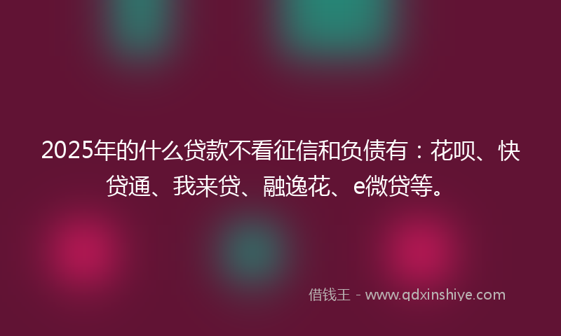 2025年的什么贷款不看征信和负债有：花呗、快贷通、我来贷、融逸花、e微贷等。
