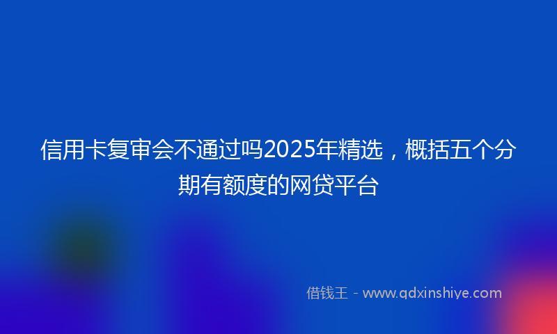 信用卡复审会不通过吗2025年精选，概括五个分期有额度的网贷平台