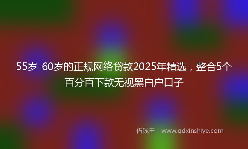 55岁-60岁的正规网络贷款2025年精选，整合5个百分百下款无视黑白户口子