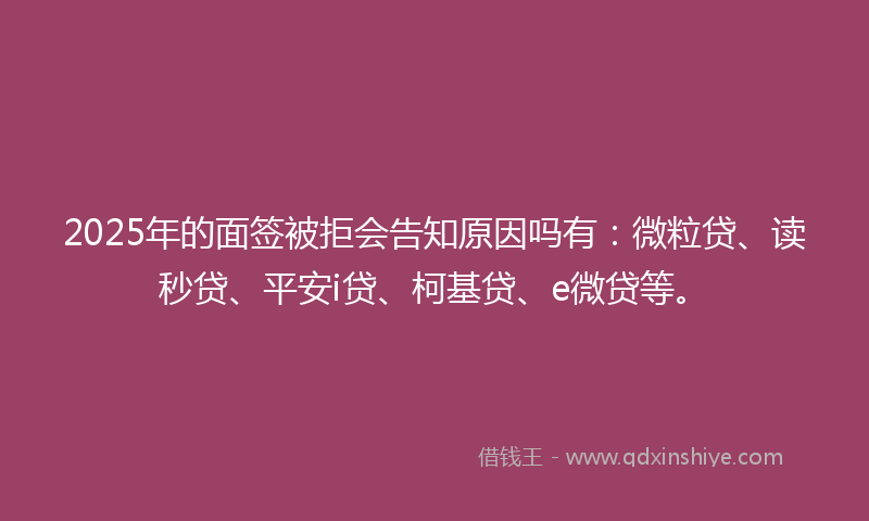 2025年的面签被拒会告知原因吗有：微粒贷、读秒贷、平安i贷、柯基贷、e微贷等。