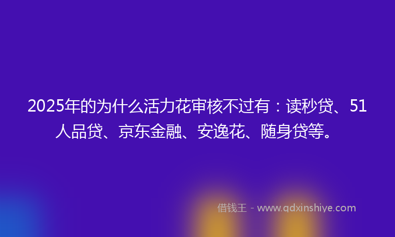 2025年的为什么活力花审核不过有：读秒贷、51人品贷、京东金融、安逸花、随身贷等。
