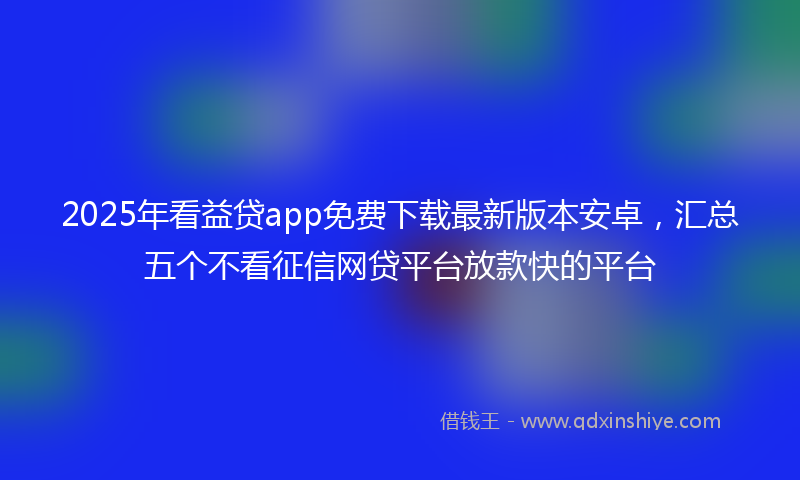 2025年看益贷app免费下载最新版本安卓，汇总五个不看征信网贷平台放款快的平台