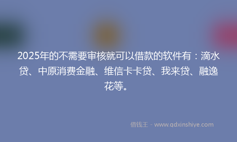 2025年的不需要审核就可以借款的软件有：滴水贷、中原消费金融、维信卡卡贷、我来贷、融逸花等。