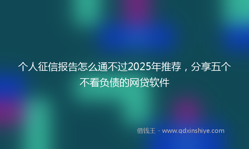 个人征信报告怎么通不过2025年推荐，分享五个不看负债的网贷软件