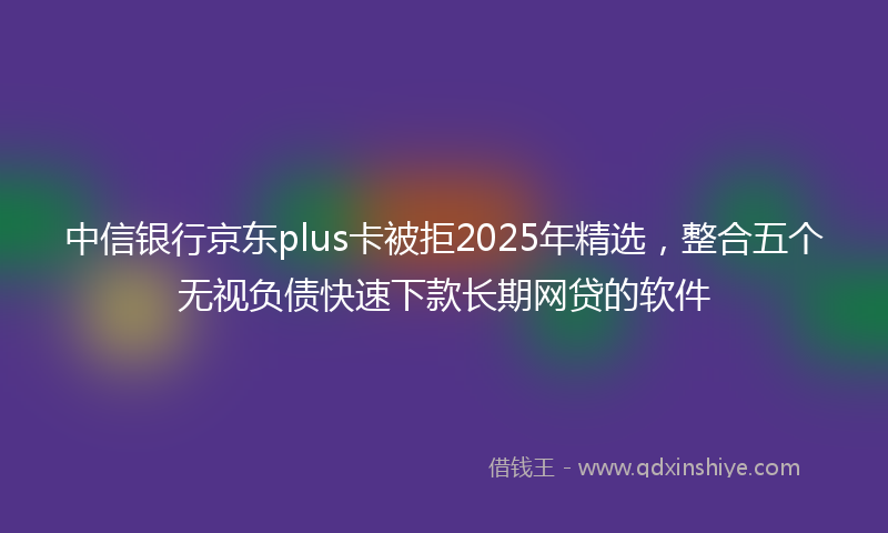 中信银行京东plus卡被拒2025年精选，整合五个无视负债快速下款长期网贷的软件