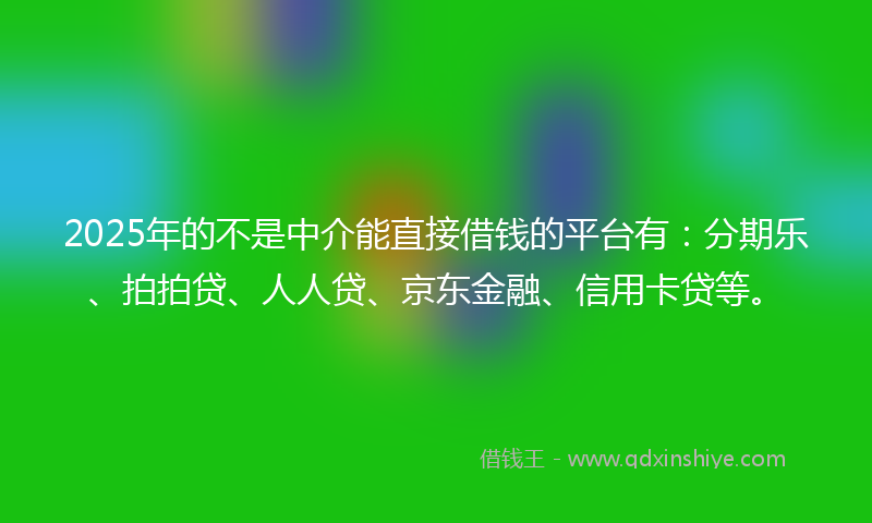 2025年的不是中介能直接借钱的平台有：分期乐、拍拍贷、人人贷、京东金融、信用卡贷等。