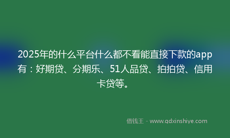2025年的什么平台什么都不看能直接下款的app有：好期贷、分期乐、51人品贷、拍拍贷、信用卡贷等。