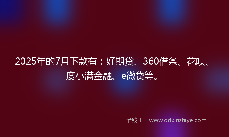 2025年的7月下款有：好期贷、360借条、花呗、度小满金融、e微贷等。