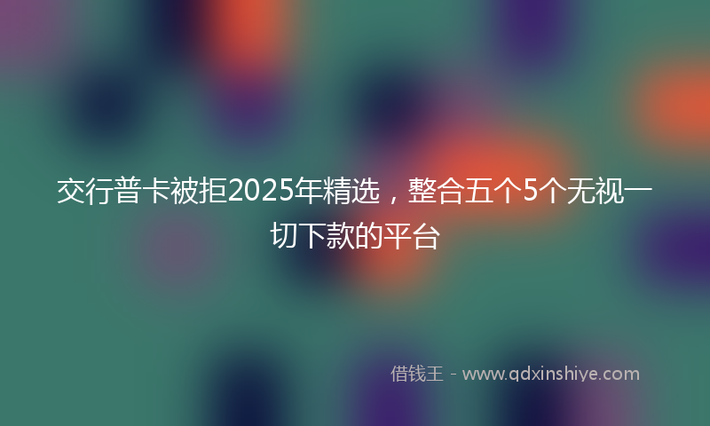 交行普卡被拒2025年精选，整合五个5个无视一切下款的平台