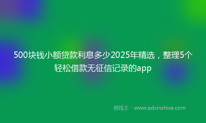 500块钱小额贷款利息多少2025年精选，整理5个轻松借款无征信记录的app