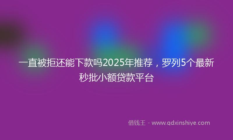 一直被拒还能下款吗2025年推荐，罗列5个最新秒批小额贷款平台