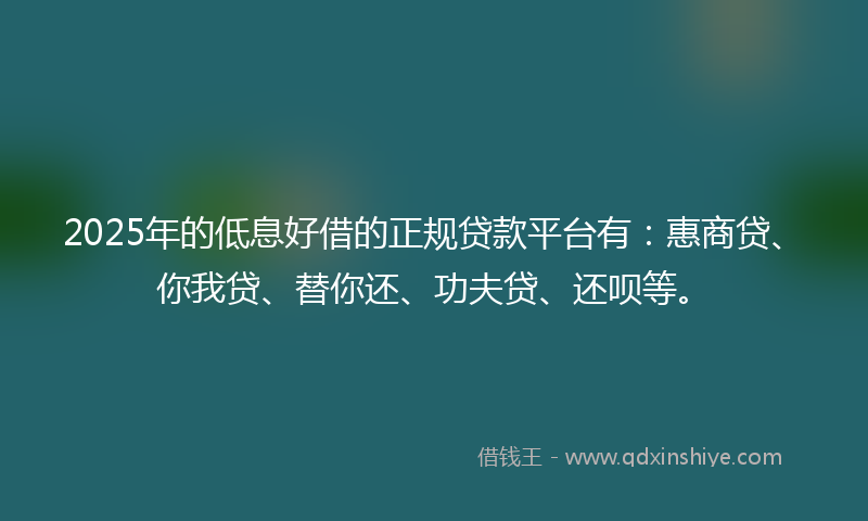 2025年的低息好借的正规贷款平台有：惠商贷、你我贷、替你还、功夫贷、还呗等。