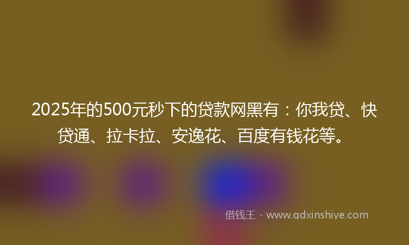 2025年的500元秒下的贷款网黑有：你我贷、快贷通、拉卡拉、安逸花、百度有钱花等。