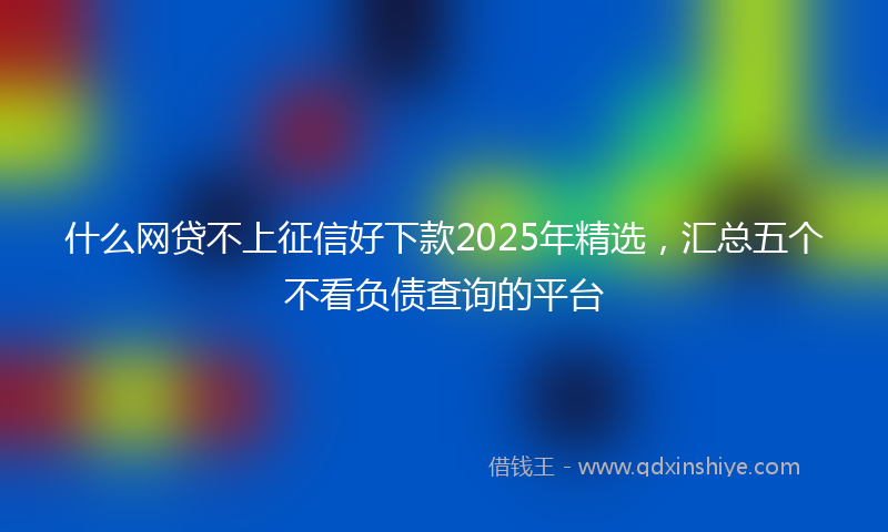 什么网贷不上征信好下款2025年精选，汇总五个不看负债查询的平台