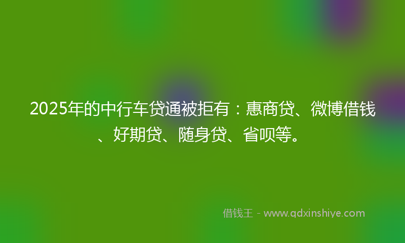 2025年的中行车贷通被拒有：惠商贷、微博借钱、好期贷、随身贷、省呗等。