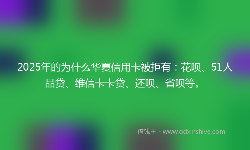 2025年的为什么华夏信用卡被拒有：花呗、51人品贷、维信卡卡贷、还呗、省呗等。