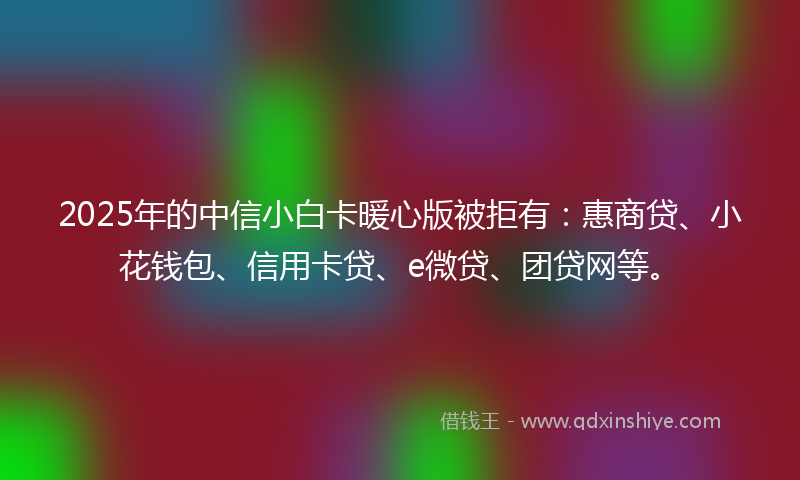 2025年的中信小白卡暖心版被拒有：惠商贷、小花钱包、信用卡贷、e微贷、团贷网等。