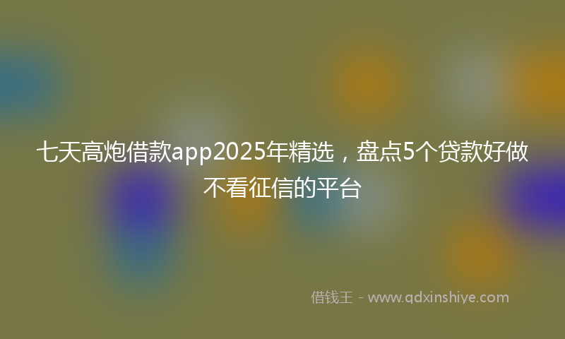 七天高炮借款app2025年精选，盘点5个贷款好做不看征信的平台