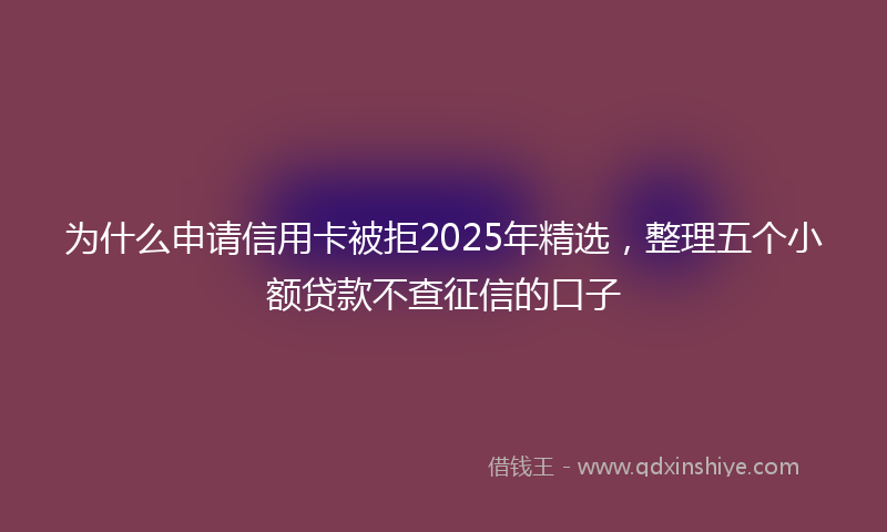 为什么申请信用卡被拒2025年精选，整理五个小额贷款不查征信的口子