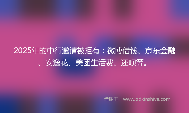 2025年的中行邀请被拒有：微博借钱、京东金融、安逸花、美团生活费、还呗等。