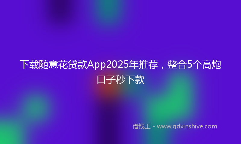 下载随意花贷款App2025年推荐，整合5个高炮口子秒下款