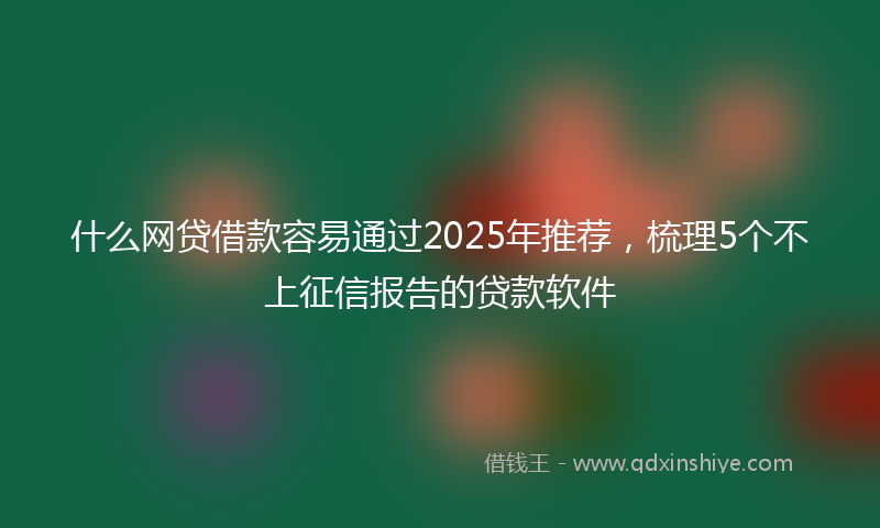 什么网贷借款容易通过2025年推荐，梳理5个不上征信报告的贷款软件