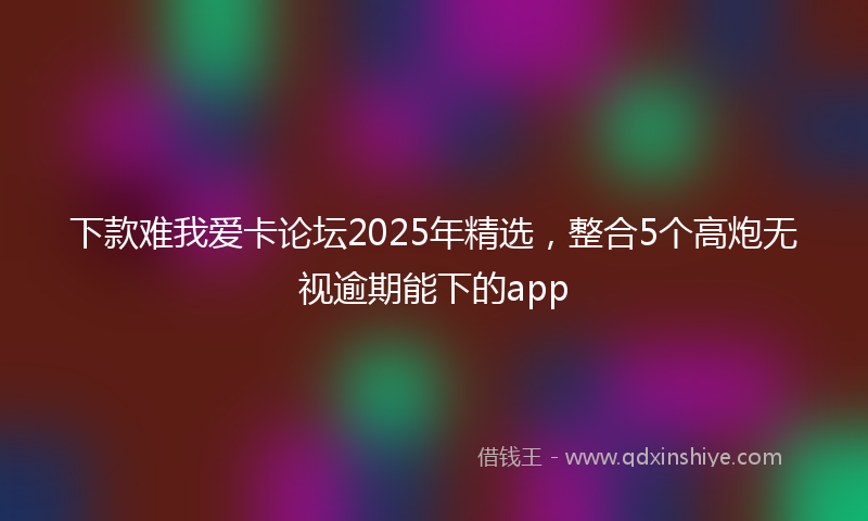 下款难我爱卡论坛2025年精选，整合5个高炮无视逾期能下的app