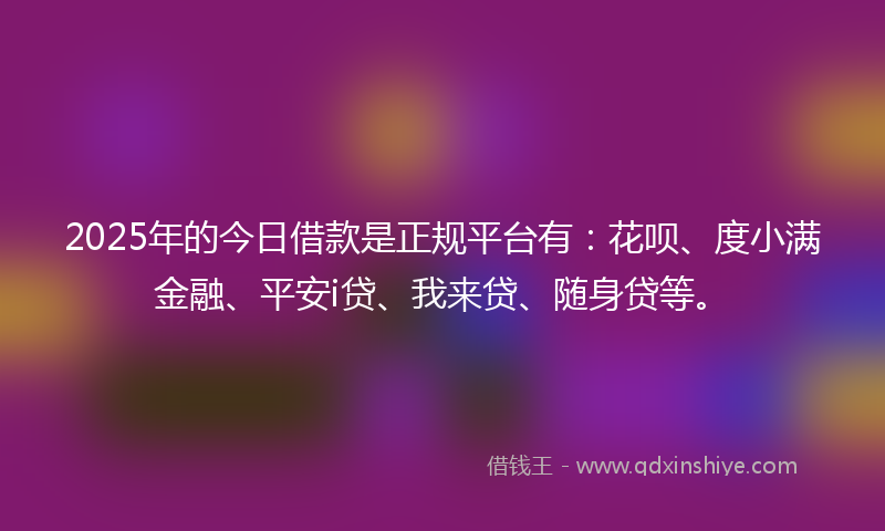 2025年的今日借款是正规平台有：花呗、度小满金融、平安i贷、我来贷、随身贷等。