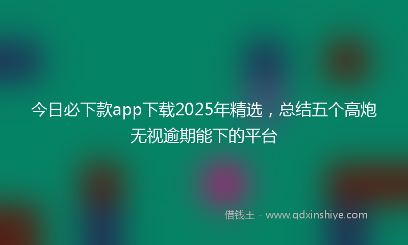今日必下款app下载2025年精选，总结五个高炮无视逾期能下的平台