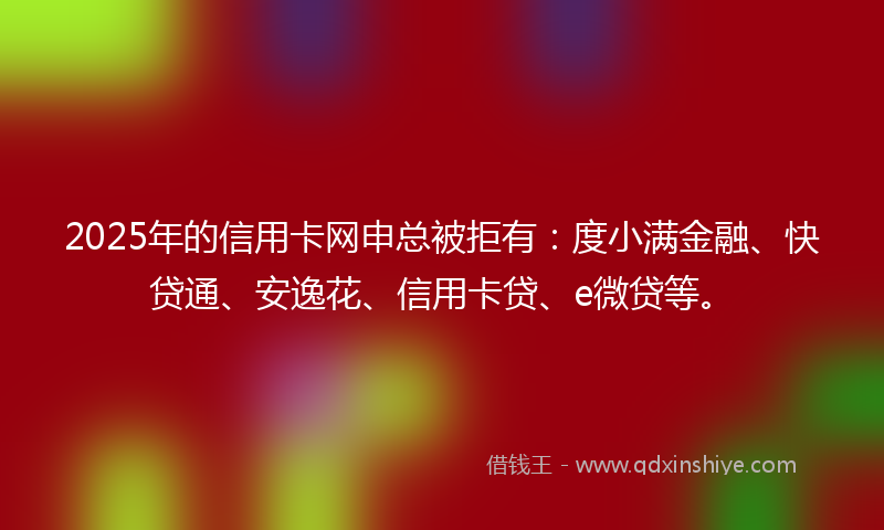 2025年的信用卡网申总被拒有：度小满金融、快贷通、安逸花、信用卡贷、e微贷等。