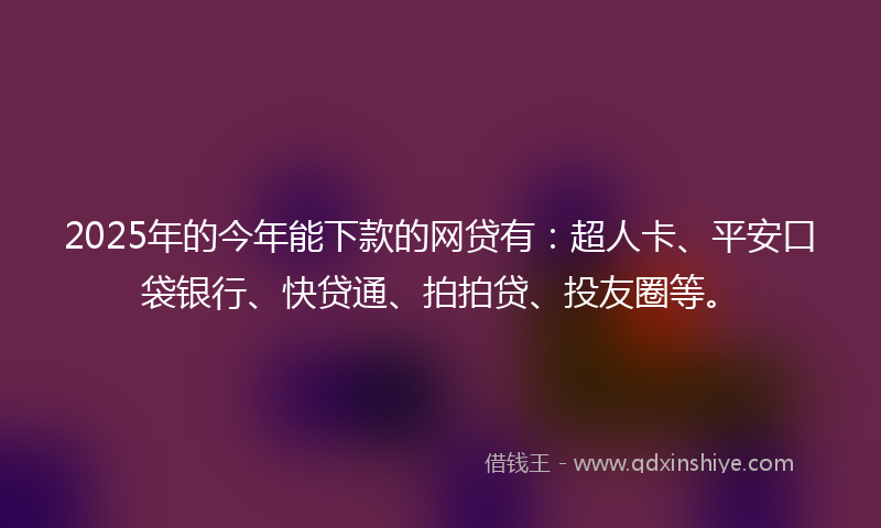 2025年的今年能下款的网贷有：超人卡、平安口袋银行、快贷通、拍拍贷、投友圈等。