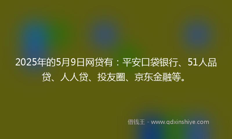2025年的5月9日网贷有：平安口袋银行、51人品贷、人人贷、投友圈、京东金融等。