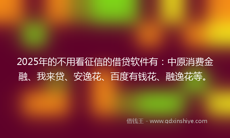 2025年的不用看征信的借贷软件有：中原消费金融、我来贷、安逸花、百度有钱花、融逸花等。