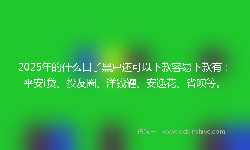 2025年的什么口子黑户还可以下款容易下款有：平安i贷、投友圈、洋钱罐、安逸花、省呗等。