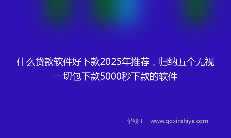 什么贷款软件好下款2025年推荐，归纳五个无视一切包下款5000秒下款的软件