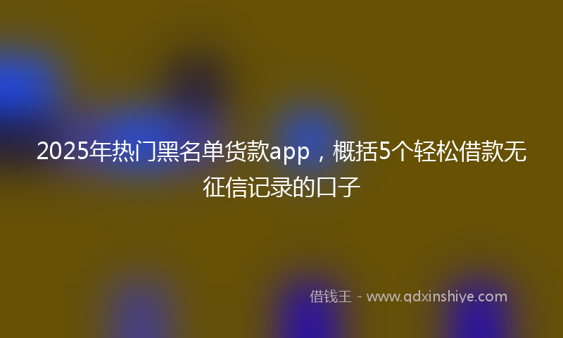 2025年热门黑名单货款app，概括5个轻松借款无征信记录的口子