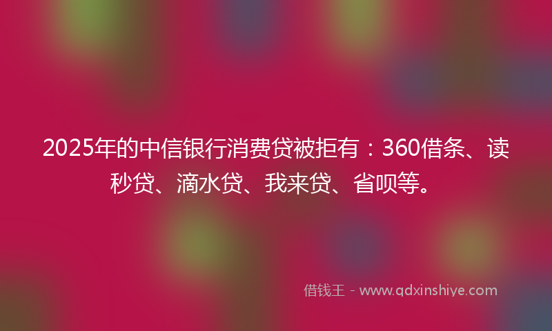 2025年的中信银行消费贷被拒有：360借条、读秒贷、滴水贷、我来贷、省呗等。